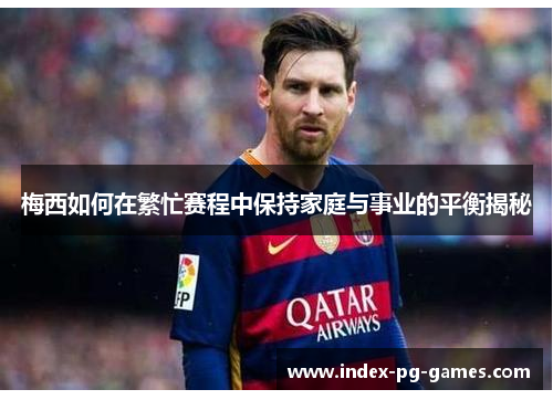 梅西如何在繁忙赛程中保持家庭与事业的平衡揭秘