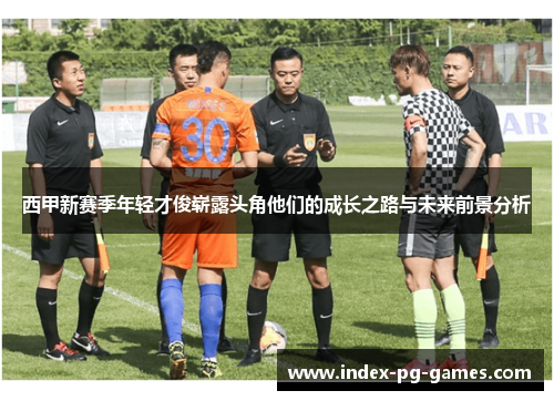 西甲新赛季年轻才俊崭露头角他们的成长之路与未来前景分析