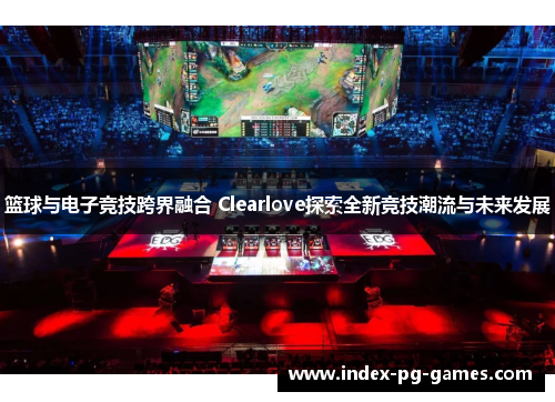 篮球与电子竞技跨界融合 Clearlove探索全新竞技潮流与未来发展