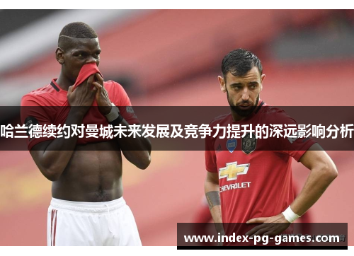 哈兰德续约对曼城未来发展及竞争力提升的深远影响分析