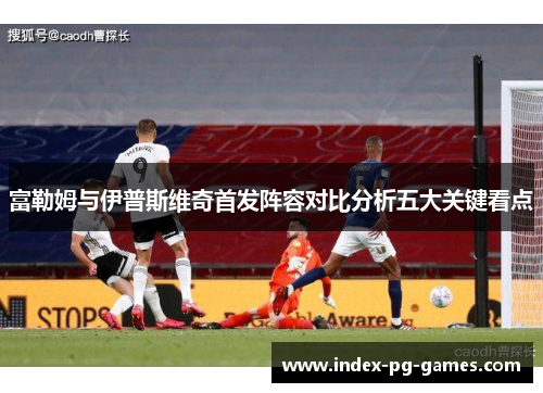 富勒姆与伊普斯维奇首发阵容对比分析五大关键看点