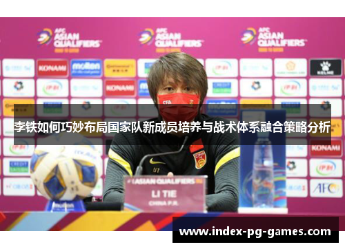 李铁如何巧妙布局国家队新成员培养与战术体系融合策略分析