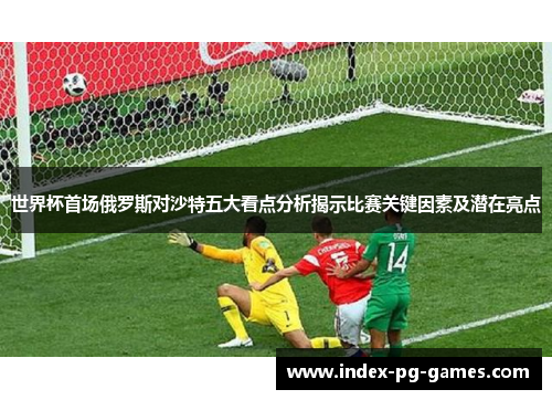 世界杯首场俄罗斯对沙特五大看点分析揭示比赛关键因素及潜在亮点