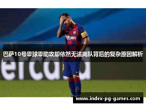 巴萨10号零球零助攻却依然无法离队背后的复杂原因解析
