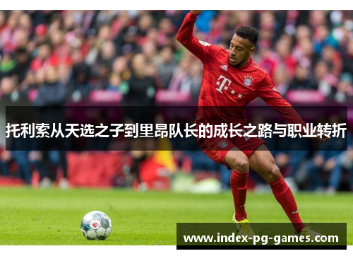 托利索从天选之子到里昂队长的成长之路与职业转折