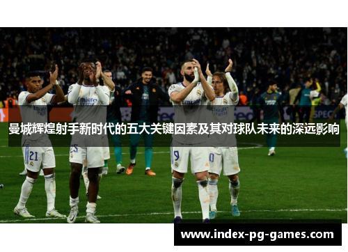 曼城辉煌射手新时代的五大关键因素及其对球队未来的深远影响 曼城辉煌射手新时代的五大关键因素及其对球队未来的深远影响