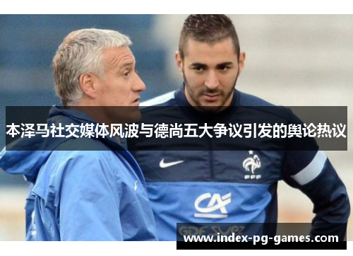 本泽马社交媒体风波与德尚五大争议引发的舆论热议