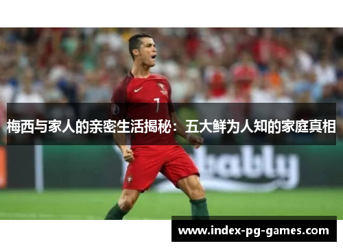 梅西与家人的亲密生活揭秘：五大鲜为人知的家庭真相