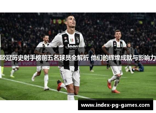欧冠历史射手榜前五名球员全解析 他们的辉煌成就与影响力