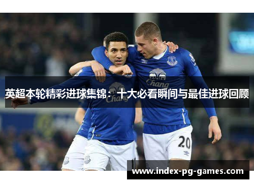 英超本轮精彩进球集锦：十大必看瞬间与最佳进球回顾