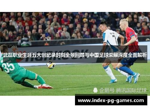 武磊职业生涯五大创纪录时刻全景回顾与中国足球荣耀深度全面解析 武磊职业生涯五大创纪录时刻全景回顾与中国足球荣耀深度全面解析