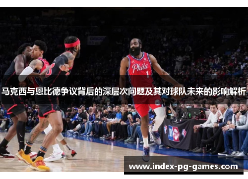 马克西与恩比德争议背后的深层次问题及其对球队未来的影响解析 马克西与恩比德争议背后的深层次问题及其对球队未来的影响解析