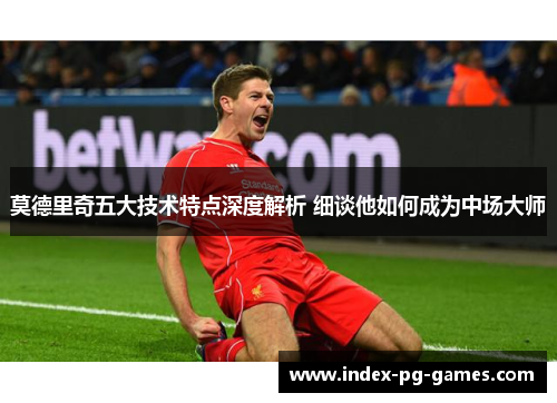 莫德里奇五大技术特点深度解析 细谈他如何成为中场大师 莫德里奇五大技术特点深度解析 细谈他如何成为中场大师