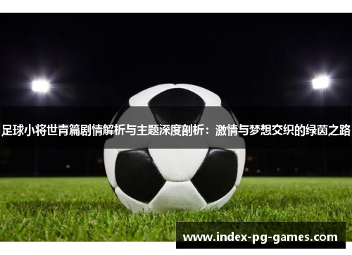 足球小将世青篇剧情解析与主题深度剖析：激情与梦想交织的绿茵之路