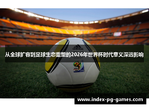 从全球扩容到足球生态重塑的2026年世界杯时代意义深远影响